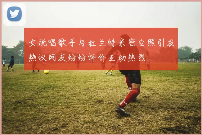女说唱歌手与杜兰特亲密合照引发热议网友纷纷评价互动热烈