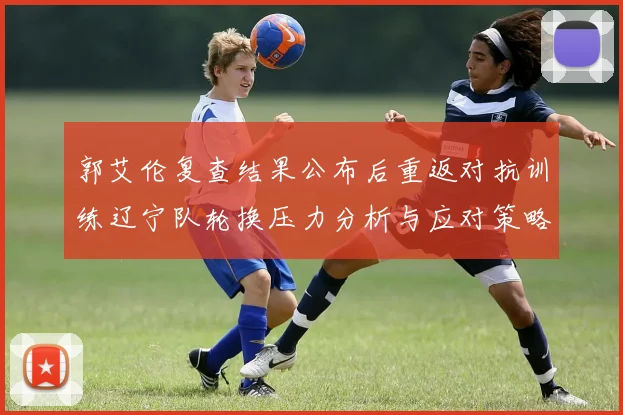 郭艾伦复查结果公布后重返对抗训练辽宁队轮换压力分析与应对策略