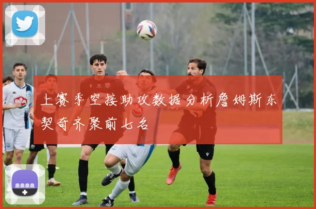 上赛季空接助攻数据分析詹姆斯东契奇齐聚前七名