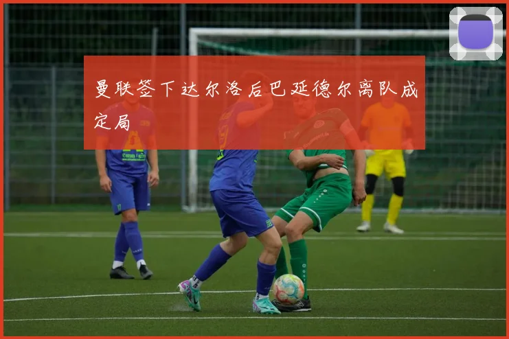 曼联签下达尔洛后巴延德尔离队成定局