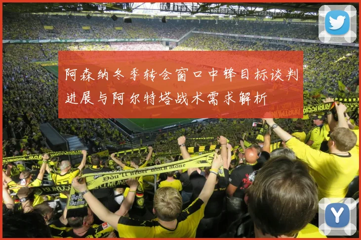 阿森纳冬季转会窗口中锋目标谈判进展与阿尔特塔战术需求解析